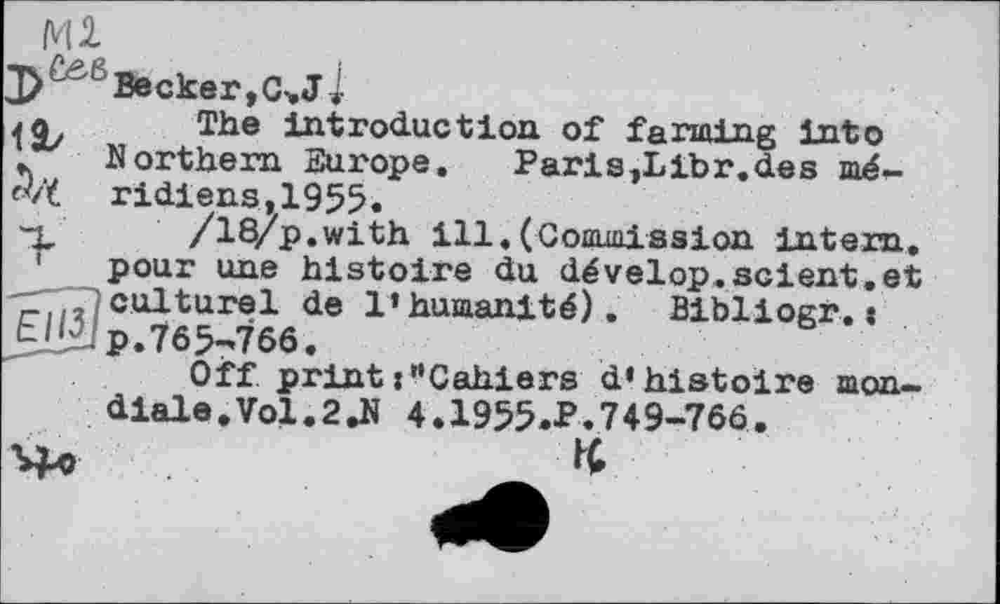 ﻿Becker ,C>J -1 1І/
The introduction of farming into Northern Europe. Pari s,Libr.de s méridiens, 1955.
/18/p.with ill.(Commission intern, pour une histoire du dévelop.scient.et O culturel de l’humanité). Bibliogr.:
EJBJp.765-766.
Off print :"Cahiers d’histoire mondiale. Vol.2Л 4.1955.P.749-766.